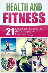 Health and Fitness: 21 Simple Tips to Burn Fat, Get Stronger, and Increase Energy: Weight Loss, Strength, and Energy Boosting Techniques (Mind and Body)